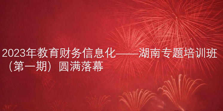 2023年教育财務(wù)信息化——湖(hú)南專題培訓班（第一期）圓滿落幕